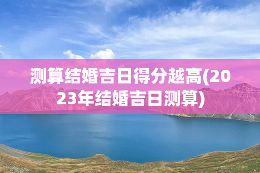 测算结婚吉日得分越高(2023年结婚吉日测算)