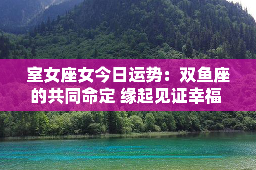 室女座女今日运势：双鱼座的共同命定 缘起见证幸福 相守梦中承深情