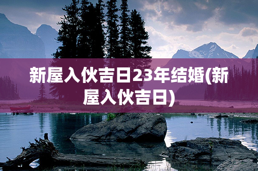 新屋入伙吉日23年结婚(新屋入伙吉日)