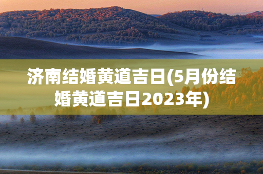 济南结婚黄道吉日(5月份结婚黄道吉日2023年)