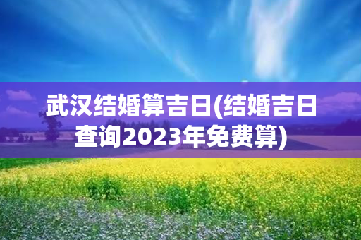 武汉结婚算吉日(结婚吉日查询2023年免费算)