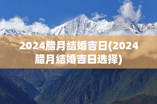 2024腊月结婚吉日(2024腊月结婚吉日选择)