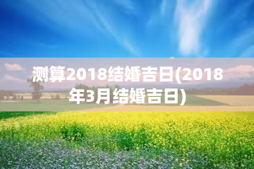 测算2018结婚吉日(2018年3月结婚吉日)