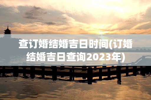 查订婚结婚吉日时间(订婚结婚吉日查询2023年)