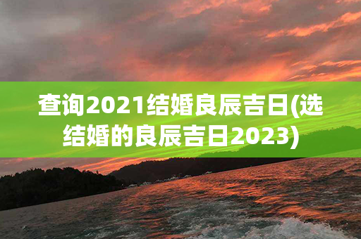 查询2021结婚良辰吉日(选结婚的良辰吉日2023)