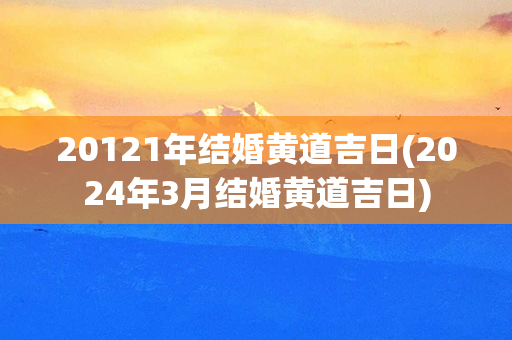 20121年结婚黄道吉日(2024年3月结婚黄道吉日)