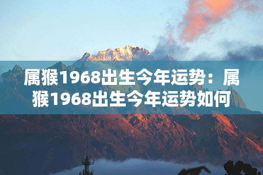 属猴1968出生今年运势：属猴1968出生今年运势如何 