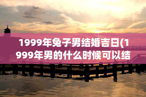 1999年兔子男结婚吉日(1999年男的什么时候可以结婚)