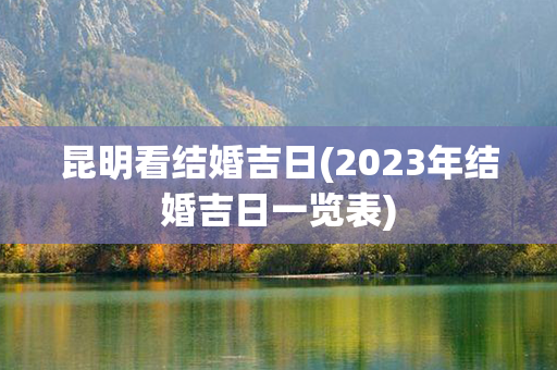 昆明看结婚吉日(2023年结婚吉日一览表)