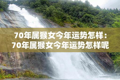 70年属猴女今年运势怎样：70年属猴女今年运势怎样呢 