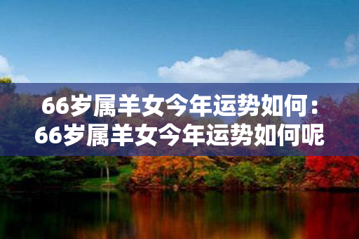 66岁属羊女今年运势如何：66岁属羊女今年运势如何呢 