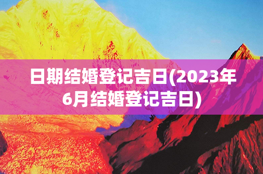 日期结婚登记吉日(2023年6月结婚登记吉日)