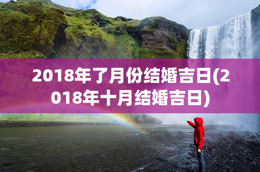 2018年了月份结婚吉日(2018年十月结婚吉日)