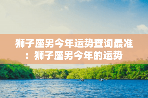 狮子座男今年运势查询最准：狮子座男今年的运势 