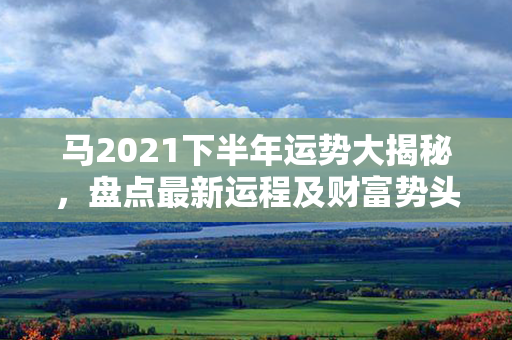 马2021下半年运势大揭秘，盘点最新运程及财富势头！