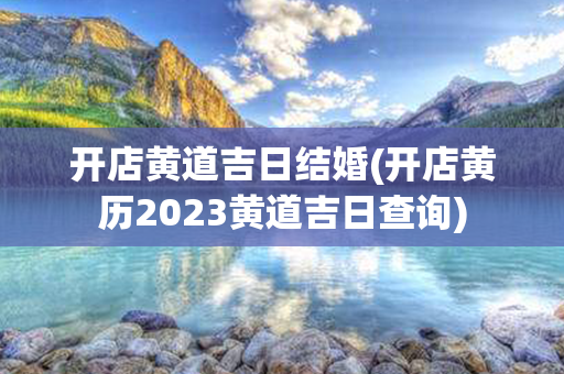 开店黄道吉日结婚(开店黄历2023黄道吉日查询)