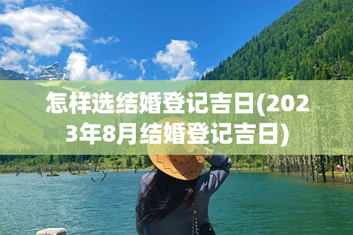 怎样选结婚登记吉日(2023年8月结婚登记吉日)