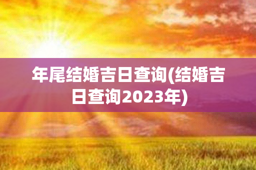 年尾结婚吉日查询(结婚吉日查询2023年)