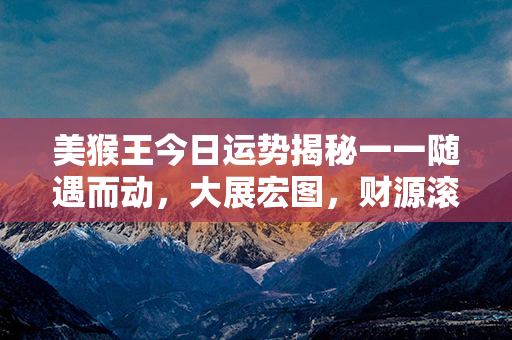 美猴王今日运势揭秘一一随遇而动，大展宏图，财源滚滚入袋