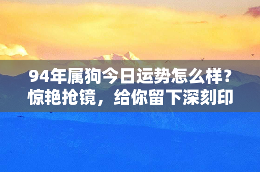 94年属狗今日运势怎么样？惊艳抢镜，给你留下深刻印象！