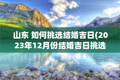 山东 如何挑选结婚吉日(2023年12月份结婚吉日挑选标准)