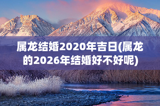 属龙结婚2020年吉日(属龙的2026年结婚好不好呢)