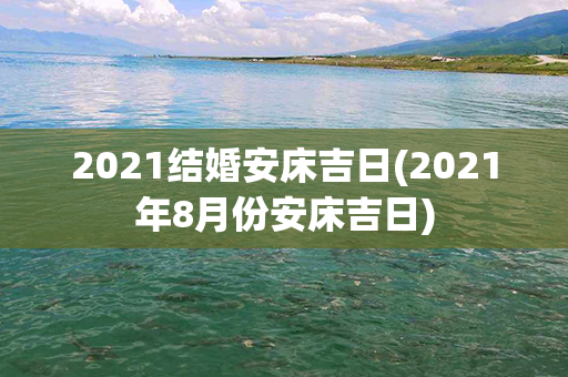 2021结婚安床吉日(2021年8月份安床吉日)