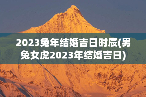 2023兔年结婚吉日时辰(男兔女虎2023年结婚吉日)