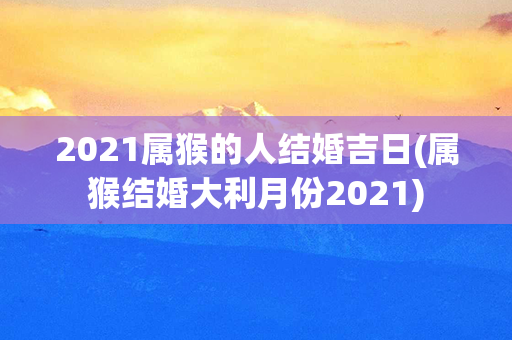 2021属猴的人结婚吉日(属猴结婚大利月份2021)