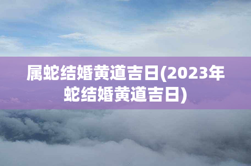 属蛇结婚黄道吉日(2023年蛇结婚黄道吉日)