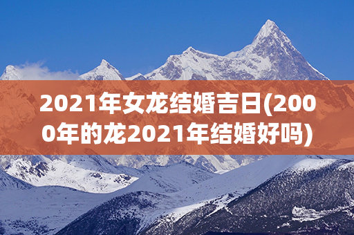 2021年女龙结婚吉日(2000年的龙2021年结婚好吗)