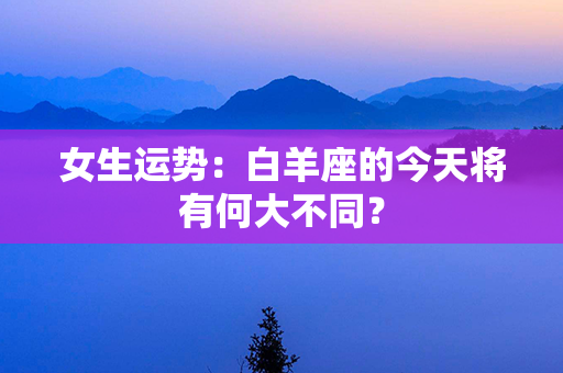 女生运势：白羊座的今天将有何大不同？