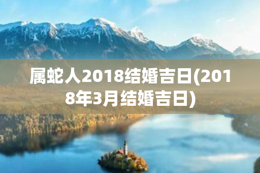 属蛇人2018结婚吉日(2018年3月结婚吉日)