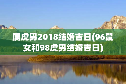 属虎男2018结婚吉日(96鼠女和98虎男结婚吉日)