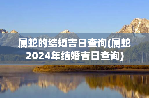 属蛇的结婚吉日查询(属蛇2024年结婚吉日查询)