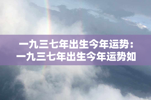 一九三七年出生今年运势：一九三七年出生今年运势如何 