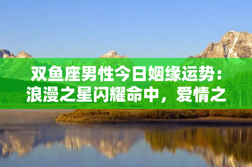 双鱼座男性今日姻缘运势：浪漫之星闪耀命中，爱情之路逐渐明朗化