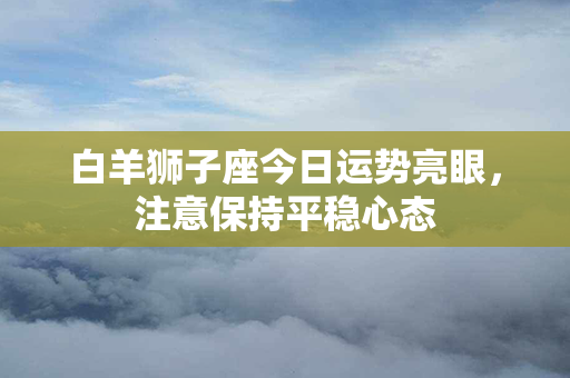 白羊狮子座今日运势亮眼，注意保持平稳心态