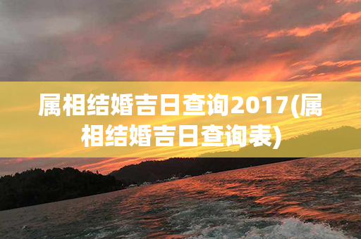 属相结婚吉日查询2017(属相结婚吉日查询表)