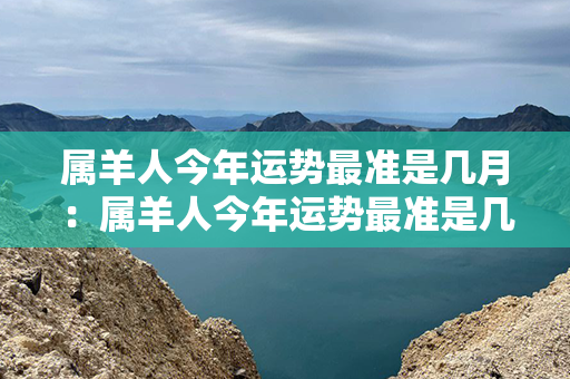 属羊人今年运势最准是几月：属羊人今年运势最准是几月份出生 