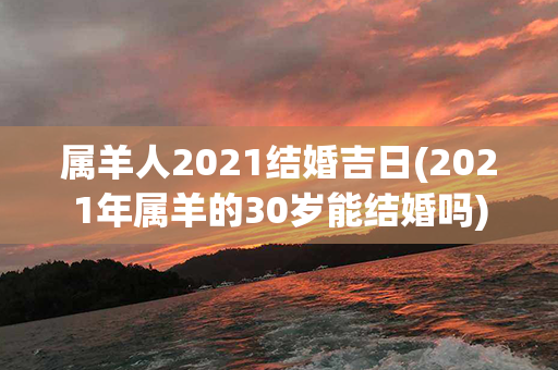 属羊人2021结婚吉日(2021年属羊的30岁能结婚吗)