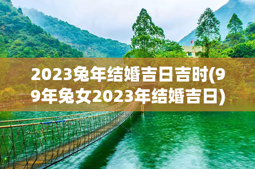 2023兔年结婚吉日吉时(99年兔女2023年结婚吉日)