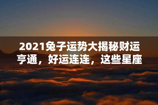 2021兔子运势大揭秘财运亨通，好运连连，这些星座有望逆袭！