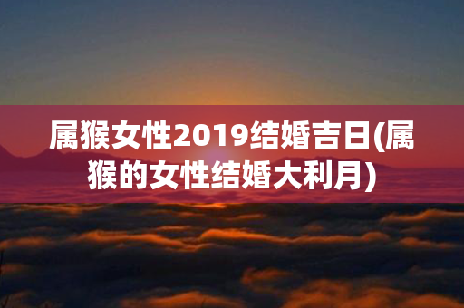 属猴女性2019结婚吉日(属猴的女性结婚大利月)