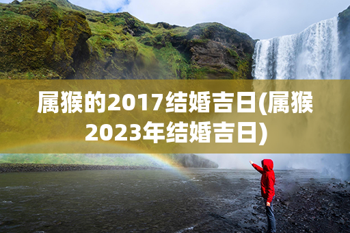 属猴的2017结婚吉日(属猴2023年结婚吉日)