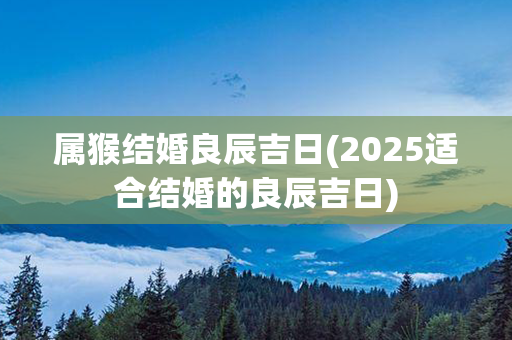 属猴结婚良辰吉日(2025适合结婚的良辰吉日)