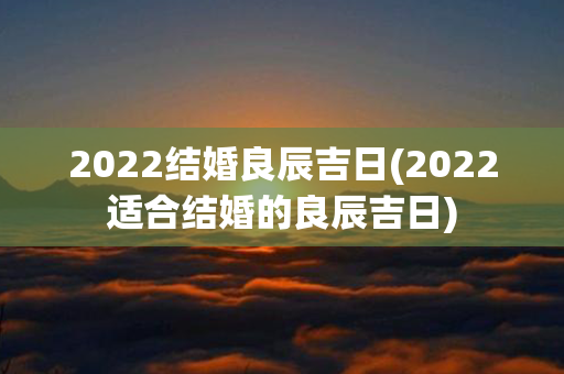 2022结婚良辰吉日(2022适合结婚的良辰吉日)