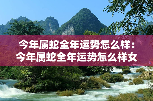 今年属蛇全年运势怎么样：今年属蛇全年运势怎么样女 