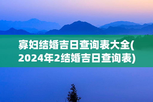 寡妇结婚吉日查询表大全(2024年2结婚吉日查询表)