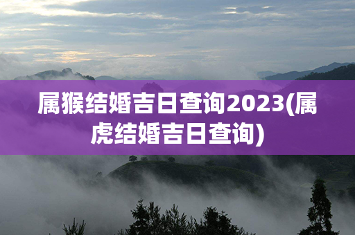 属猴结婚吉日查询2023(属虎结婚吉日查询)